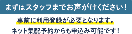 まずはスタッフまでお声がけください!